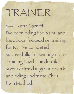 Trainer
Name: Katie Garrett        
I’ve been riding for 18 yrs. and have been focused on training for 10.  I’ve competed successfully in Eventing up to Training Level.  I’m double silver certified in ground work and riding under the Chris Irwin Method.  