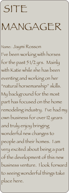 SITE MANGAGER

Name:  Jaymi Rosson
I’ve been working with horses for the past 5 1/2 yrs.  Mainly with Katie while she has been eventing and working on her “natural horsemanship” skills.  My background for the most part has focused on the home remodeling industry.  I’ve had my own business for over 12 years and truly enjoy bringing wonderful new changes to people and their homes.  I am very excited about being a part of the development of this new business venture.  I look forward to seeing wonderful things take place here.
